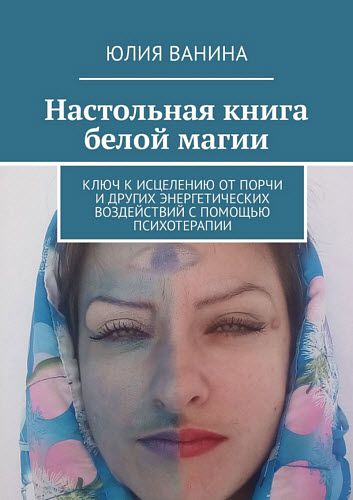 Юлия Ванина. Настольная книга белой магии. Ключ к исцелению от порчи и других энергетических воздействий с помощью психотерапии