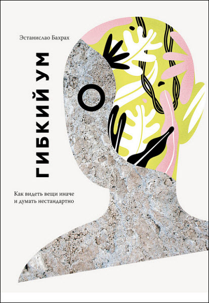 Эстанислао Бахрах. Гибкий ум. Как видеть вещи иначе и думать нестандартно